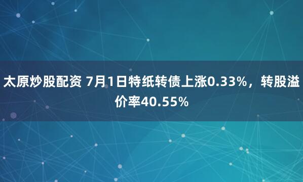 太原炒股配资 7月1日特纸转债上涨0.33%，转股溢价率40.55%