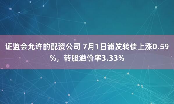 证监会允许的配资公司 7月1日浦发转债上涨0.59%，转股溢价率3.33%