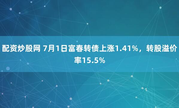配资炒股网 7月1日富春转债上涨1.41%，转股溢价率15.5%