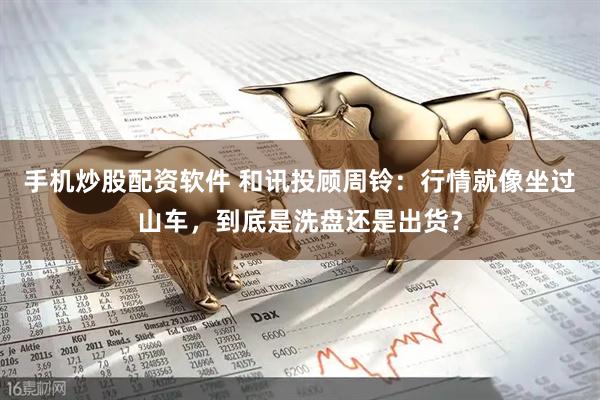 手机炒股配资软件 和讯投顾周铃：行情就像坐过山车，到底是洗盘还是出货？
