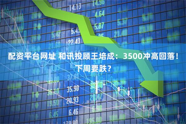 配资平台网址 和讯投顾王培成：3500冲高回落！下周要跌？
