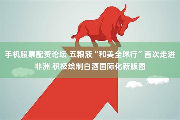 手机股票配资论坛 五粮液“和美全球行”首次走进非洲 积极绘制白酒国际化新版图