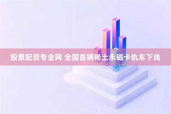 股票配资专业网 全国首辆稀土永磁卡轨车下线
