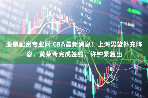 股票配资专业网 CBA最新消息！上海男篮补充阵容，黄荣奇完成签约，许钟豪复出
