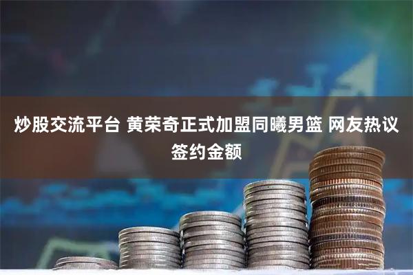 炒股交流平台 黄荣奇正式加盟同曦男篮 网友热议签约金额